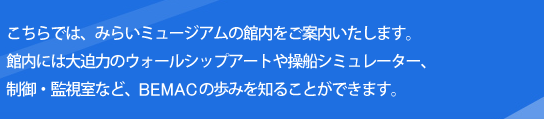 こちらでは、みらいミュージアムの館内をご案内いたします。館内には大迫力のウォールシップや海光パネル、制御・監視室、操舵室など、BEMACの歩みを知ることができます。また、電気の基礎知識や実験など、お子様とも一緒に楽しく学べるコーナーも設置しております。